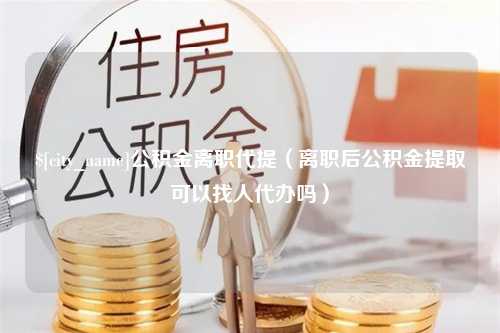 射洪公积金离职代提（离职后公积金提取可以找人代办吗）